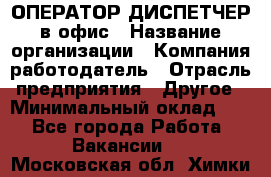 ОПЕРАТОР-ДИСПЕТЧЕР в офис › Название организации ­ Компания-работодатель › Отрасль предприятия ­ Другое › Минимальный оклад ­ 1 - Все города Работа » Вакансии   . Московская обл.,Химки г.